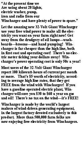 Text Box: At the present time weAre using about 20 lights,electric washer, pump,iron and radio from ourWincharger and have plenty of power to spare.Let the amazing new 32-Volt Giant Winchargeruse your free wind power to make all the elec-tricity you want on your farm right now! Getaway from the drudgery of oil lampswash-boardsbroomsand hand pumping!  Win-charger is far cheaper than the high line, bothin first cost and operating cost!  Theres no elec-tric meter ticking your dollars away!  Win-chargers power operating cost is only 50c a year!Most users of the 32-Volt Giant Winchargerreport 100 kilowatt-hours of current per monthor more.   Thats $5 worth of electricity, accord-ing to average high line rates, that they getFREE from the wind with Wincharger!  If youhave a gasoline operated electric plant, Win-charger will save you $30 to $60 a year on gasand oil!  Theres no tax on the windits FREE!Wincharger is made by the worlds largestmakers of wind-driven generating equipment,in the largest factory devoted exclusively to thisproduct.  More than 500,000 farm folks arenow enjoying free electricity from Winchargers.