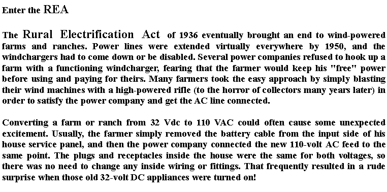 Text Box: Enter the REAThe Rural Electrification Act of 1936 eventually brought an end to wind-powered farms and ranches. Power lines were extended virtually everywhere by 1950, and the windchargers had to come down or be disabled. Several power companies refused to hook up a farm with a functioning windcharger, fearing that the farmer would keep his "free" power before using and paying for theirs. Many farmers took the easy approach by simply blasting their wind machines with a high-powered rifle (to the horror of collectors many years later) in order to satisfy the power company and get the AC line connected.Converting a farm or ranch from 32 Vdc to 110 VAC could often cause some unexpected excitement. Usually, the farmer simply removed the battery cable from the input side of his house service panel, and then the power company connected the new 110-volt AC feed to the same point. The plugs and receptacles inside the house were the same for both voltages, so there was no need to change any inside wiring or fittings. That frequently resulted in a rude surprise when those old 32-volt DC appliances were turned on!